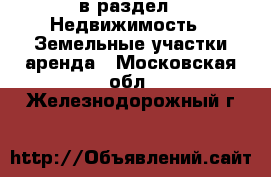  в раздел : Недвижимость » Земельные участки аренда . Московская обл.,Железнодорожный г.